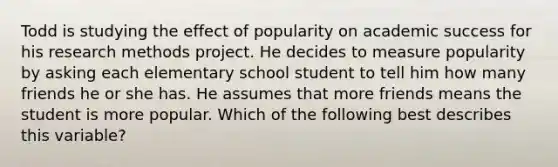 Todd is studying the effect of popularity on academic success for his research methods project. He decides to measure popularity by asking each elementary school student to tell him how many friends he or she has. He assumes that more friends means the student is more popular. Which of the following best describes this variable?