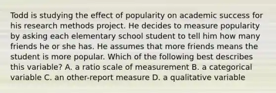 Todd is studying the effect of popularity on academic success for his research methods project. He decides to measure popularity by asking each elementary school student to tell him how many friends he or she has. He assumes that more friends means the student is more popular. Which of the following best describes this variable? A. a ratio scale of measurement B. a categorical variable C. an other-report measure D. a qualitative variable