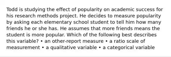 Todd is studying the effect of popularity on academic success for his research methods project. He decides to measure popularity by asking each elementary school student to tell him how many friends he or she has. He assumes that more friends means the student is more popular. Which of the following best describes this variable? • an other-report measure • a ratio scale of measurement • a qualitative variable • a categorical variable