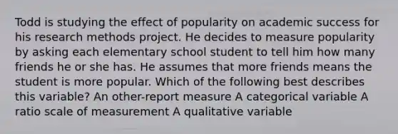 Todd is studying the effect of popularity on academic success for his research methods project. He decides to measure popularity by asking each elementary school student to tell him how many friends he or she has. He assumes that more friends means the student is more popular. Which of the following best describes this variable? An other-report measure A categorical variable A ratio scale of measurement A qualitative variable