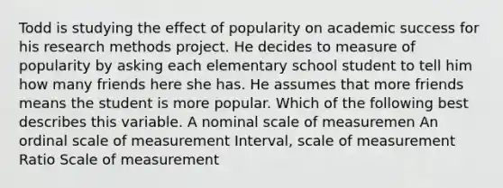 Todd is studying the effect of popularity on academic success for his research methods project. He decides to measure of popularity by asking each elementary school student to tell him how many friends here she has. He assumes that more friends means the student is more popular. Which of the following best describes this variable. A nominal scale of measuremen An ordinal scale of measurement Interval, scale of measurement Ratio Scale of measurement