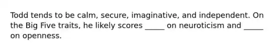 Todd tends to be calm, secure, imaginative, and independent. On the Big Five traits, he likely scores _____ on neuroticism and _____ on openness.