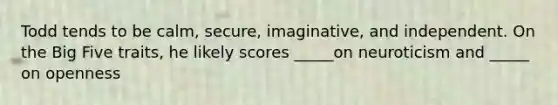 Todd tends to be calm, secure, imaginative, and independent. On the Big Five traits, he likely scores _____on neuroticism and _____ on openness