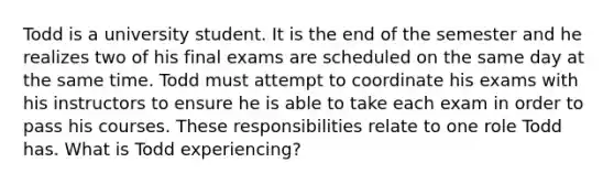 Todd is a university student. It is the end of the semester and he realizes two of his final exams are scheduled on the same day at the same time. Todd must attempt to coordinate his exams with his instructors to ensure he is able to take each exam in order to pass his courses. These responsibilities relate to one role Todd has. What is Todd experiencing?