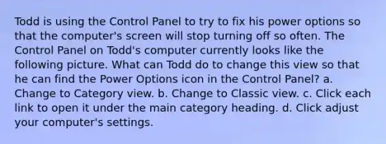 Todd is using the Control Panel to try to fix his power options so that the computer's screen will stop turning off so often. The Control Panel on Todd's computer currently looks like the following picture. What can Todd do to change this view so that he can find the Power Options icon in the Control Panel? a. Change to Category view. b. Change to Classic view. c. Click each link to open it under the main category heading. d. Click adjust your computer's settings.