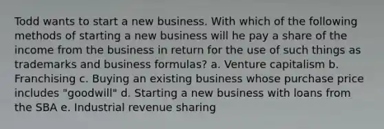 Todd wants to start a new business. With which of the following methods of starting a new business will he pay a share of the income from the business in return for the use of such things as trademarks and business formulas? a. Venture capitalism b. Franchising c. Buying an existing business whose purchase price includes "goodwill" d. Starting a new business with loans from the SBA e. Industrial revenue sharing