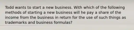 Todd wants to start a new business. With which of the following methods of starting a new business will he pay a share of the income from the business in return for the use of such things as trademarks and business formulas?