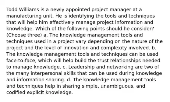 Todd Williams is a newly appointed project manager at a manufacturing unit. He is identifying the tools and techniques that will help him effectively manage project information and knowledge. Which of the following points should he consider? (Choose three) a. The knowledge management tools and techniques used in a project vary depending on the nature of the project and the level of innovation and complexity involved. b. The knowledge management tools and techniques can be used face-to-face, which will help build the trust relationships needed to manage knowledge. c. Leadership and networking are two of the many interpersonal skills that can be used during knowledge and information sharing. d. The knowledge management tools and techniques help in sharing simple, unambiguous, and codified explicit knowledge.