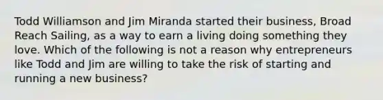 Todd Williamson and Jim Miranda started their business, Broad Reach Sailing, as a way to earn a living doing something they love. Which of the following is not a reason why entrepreneurs like Todd and Jim are willing to take the risk of starting and running a new business?