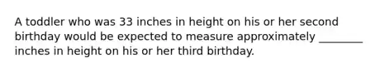 A toddler who was 33 inches in height on his or her second birthday would be expected to measure approximately ________ inches in height on his or her third birthday.