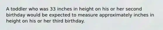 A toddler who was 33 inches in height on his or her second birthday would be expected to measure approximately inches in height on his or her third birthday.