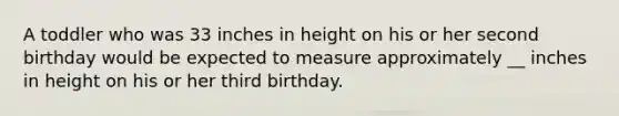 A toddler who was 33 inches in height on his or her second birthday would be expected to measure approximately __ inches in height on his or her third birthday.