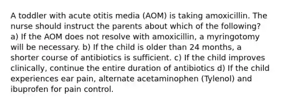 A toddler with acute otitis media (AOM) is taking amoxicillin. The nurse should instruct the parents about which of the following? a) If the AOM does not resolve with amoxicillin, a myringotomy will be necessary. b) If the child is older than 24 months, a shorter course of antibiotics is sufficient. c) If the child improves clinically, continue the entire duration of antibiotics d) If the child experiences ear pain, alternate acetaminophen (Tylenol) and ibuprofen for pain control.