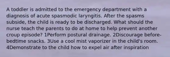 A toddler is admitted to the emergency department with a diagnosis of acute spasmodic laryngitis. After the spasms subside, the child is ready to be discharged. What should the nurse teach the parents to do at home to help prevent another croup episode? 1Perform postural drainage. 2Discourage before-bedtime snacks. 3Use a cool mist vaporizer in the child's room. 4Demonstrate to the child how to expel air after inspiration