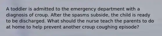 A toddler is admitted to the emergency department with a diagnosis of croup. After the spasms subside, the child is ready to be discharged. What should the nurse teach the parents to do at home to help prevent another croup coughing episode?