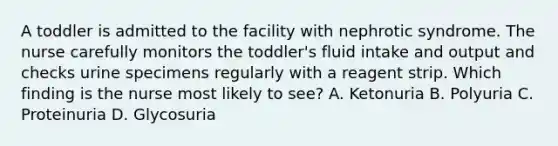 A toddler is admitted to the facility with nephrotic syndrome. The nurse carefully monitors the toddler's fluid intake and output and checks urine specimens regularly with a reagent strip. Which finding is the nurse most likely to see? A. Ketonuria B. Polyuria C. Proteinuria D. Glycosuria