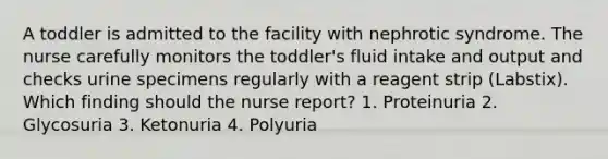 A toddler is admitted to the facility with nephrotic syndrome. The nurse carefully monitors the toddler's fluid intake and output and checks urine specimens regularly with a reagent strip (Labstix). Which finding should the nurse report? 1. Proteinuria 2. Glycosuria 3. Ketonuria 4. Polyuria