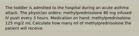 The toddler is admitted to the hospital during an acute asthma attack. The physician orders: methylprednisolone 80 mg infused IV push every 3 hours. Medication on hand: methylprednisolone 125 mg/2 mL Calculate how many ml of methylprednisolone the patient will receive.