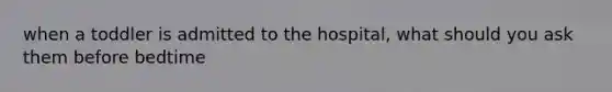 when a toddler is admitted to the hospital, what should you ask them before bedtime