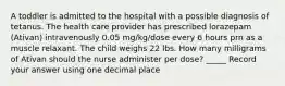 A toddler is admitted to the hospital with a possible diagnosis of tetanus. The health care provider has prescribed lorazepam (Ativan) intravenously 0.05 mg/kg/dose every 6 hours prn as a muscle relaxant. The child weighs 22 lbs. How many milligrams of Ativan should the nurse administer per dose? _____ Record your answer using one decimal place