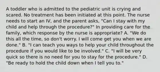 A toddler who is admitted to the pediatric unit is crying and scared. No treatment has been initiated at this point. The nurse needs to start an IV, and the parent asks, "Can I stay with my child and help through the procedure?" In providing care for the family, which response by the nurse is appropriate? A. "We do this all the time, so don't worry. I will come get you when we are done." B. "I can teach you ways to help your child throughout the procedure if you would like to be involved." C. "I will be very quick so there is no need for you to stay for the procedure." D. "Be ready to hold the child down when I tell you to."