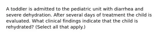 A toddler is admitted to the pediatric unit with diarrhea and severe dehydration. After several days of treatment the child is evaluated. What clinical findings indicate that the child is rehydrated? (Select all that apply.)