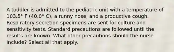 A toddler is admitted to the pediatric unit with a temperature of 103.5° F (40.0° C), a runny nose, and a productive cough. Respiratory secretion specimens are sent for culture and sensitivity tests. Standard precautions are followed until the results are known. What other precautions should the nurse include? Select all that apply.