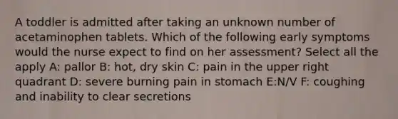 A toddler is admitted after taking an unknown number of acetaminophen tablets. Which of the following early symptoms would the nurse expect to find on her assessment? Select all the apply A: pallor B: hot, dry skin C: pain in the upper right quadrant D: severe burning pain in stomach E:N/V F: coughing and inability to clear secretions