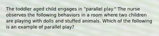 The toddler aged child engages in "parallel play." The nurse observes the following behaviors in a room where two children are playing with dolls and stuffed animals. Which of the following is an example of parallel play?