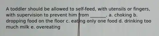 A toddler should be allowed to self-feed, with utensils or fingers, with supervision to prevent him from _______. a. choking b. dropping food on the floor c. eating only one food d. drinking too much milk e. overeating