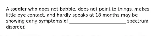 A toddler who does not babble, does not point to things, makes little eye contact, and hardly speaks at 18 months may be showing early symptoms of _________________________ spectrum disorder.