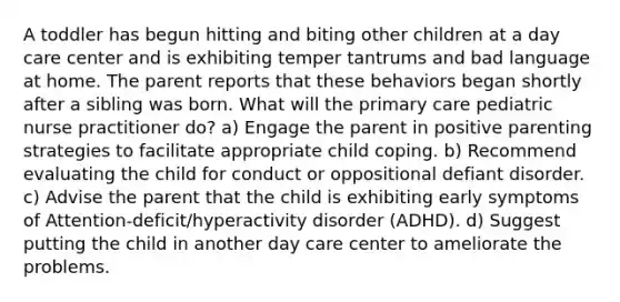 A toddler has begun hitting and biting other children at a day care center and is exhibiting temper tantrums and bad language at home. The parent reports that these behaviors began shortly after a sibling was born. What will the primary care pediatric nurse practitioner do? a) Engage the parent in positive parenting strategies to facilitate appropriate child coping. b) Recommend evaluating the child for conduct or oppositional defiant disorder. c) Advise the parent that the child is exhibiting early symptoms of Attention-deficit/hyperactivity disorder (ADHD). d) Suggest putting the child in another day care center to ameliorate the problems.