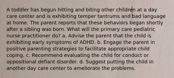 A toddler has begun hitting and biting other children at a day care center and is exhibiting temper tantrums and bad language at home. The parent reports that these behaviors began shortly after a sibling was born. What will the primary care pediatric nurse practitioner do? a. Advise the parent that the child is exhibiting early symptoms of ADHD. b. Engage the parent in positive parenting strategies to facilitate appropriate child coping. c. Recommend evaluating the child for conduct or oppositional defiant disorder. d. Suggest putting the child in another day care center to ameliorate the problems.