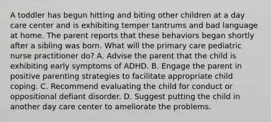 A toddler has begun hitting and biting other children at a day care center and is exhibiting temper tantrums and bad language at home. The parent reports that these behaviors began shortly after a sibling was born. What will the primary care pediatric nurse practitioner do? A. Advise the parent that the child is exhibiting early symptoms of ADHD. B. Engage the parent in positive parenting strategies to facilitate appropriate child coping. C. Recommend evaluating the child for conduct or oppositional defiant disorder. D. Suggest putting the child in another day care center to ameliorate the problems.