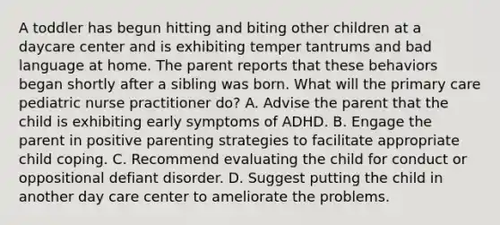 A toddler has begun hitting and biting other children at a daycare center and is exhibiting temper tantrums and bad language at home. The parent reports that these behaviors began shortly after a sibling was born. What will the primary care pediatric nurse practitioner do? A. Advise the parent that the child is exhibiting early symptoms of ADHD. B. Engage the parent in positive parenting strategies to facilitate appropriate child coping. C. Recommend evaluating the child for conduct or oppositional defiant disorder. D. Suggest putting the child in another day care center to ameliorate the problems.