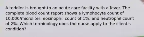 A toddler is brought to an acute care facility with a fever. The complete blood count report shows a lymphocyte count of 10,000/microliter, eosinophil count of 1%, and neutrophil count of 2%. Which terminology does the nurse apply to the client's condition?