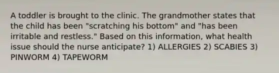 A toddler is brought to the clinic. The grandmother states that the child has been "scratching his bottom" and "has been irritable and restless." Based on this information, what health issue should the nurse anticipate? 1) ALLERGIES 2) SCABIES 3) PINWORM 4) TAPEWORM