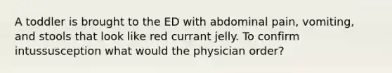 A toddler is brought to the ED with abdominal pain, vomiting, and stools that look like red currant jelly. To confirm intussusception what would the physician order?