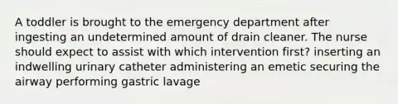 A toddler is brought to the emergency department after ingesting an undetermined amount of drain cleaner. The nurse should expect to assist with which intervention first? inserting an indwelling urinary catheter administering an emetic securing the airway performing gastric lavage