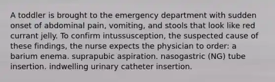 A toddler is brought to the emergency department with sudden onset of abdominal pain, vomiting, and stools that look like red currant jelly. To confirm intussusception, the suspected cause of these findings, the nurse expects the physician to order: a barium enema. suprapubic aspiration. nasogastric (NG) tube insertion. indwelling urinary catheter insertion.