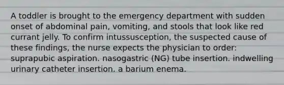 A toddler is brought to the emergency department with sudden onset of abdominal pain, vomiting, and stools that look like red currant jelly. To confirm intussusception, the suspected cause of these findings, the nurse expects the physician to order: suprapubic aspiration. nasogastric (NG) tube insertion. indwelling urinary catheter insertion. a barium enema.