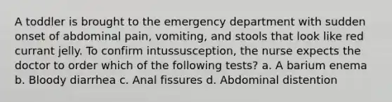 A toddler is brought to the emergency department with sudden onset of abdominal pain, vomiting, and stools that look like red currant jelly. To confirm intussusception, the nurse expects the doctor to order which of the following tests? a. A barium enema b. Bloody diarrhea c. Anal fissures d. Abdominal distention