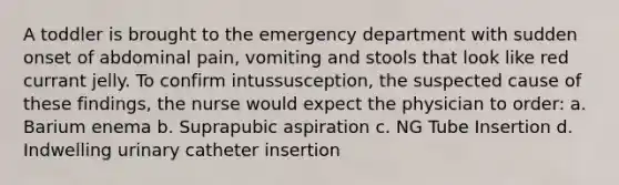 A toddler is brought to the emergency department with sudden onset of abdominal pain, vomiting and stools that look like red currant jelly. To confirm intussusception, the suspected cause of these findings, the nurse would expect the physician to order: a. Barium enema b. Suprapubic aspiration c. NG Tube Insertion d. Indwelling urinary catheter insertion