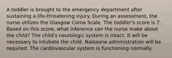 A toddler is brought to the emergency department after sustaining a life-threatening injury. During an assessment, the nurse utilizes the Glasgow Coma Scale. The toddler's score is 7. Based on this score, what inference can the nurse make about the child? The child's neurologic system is intact. It will be necessary to intubate the child. Naloxone administration will be required. The cardiovascular system is functioning normally.