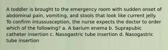 A toddler is brought to the emergency room with sudden onset of abdominal pain, vomiting, and stools that look like current jelly. To confirm intussusception, the nurse expects the doctor to order which of the following? a. A barium enema b. Suprapubic catheter insertion c. Nasogastric tube insertion d. Nasogastric tube insertion