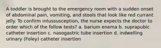 A toddler is brought to the emergency room with a sudden onset of abdominal pain, vomiting, and stools that look like red currant jelly. To confirm intussusception, the nurse expects the doctor to order which of the follow tests? a. barium enema b. suprapubic catheter insertion c. nasogastric tube insertion d. indwelling urinary (Foley) catheter insertion