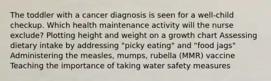 The toddler with a cancer diagnosis is seen for a well-child checkup. Which health maintenance activity will the nurse exclude? Plotting height and weight on a growth chart Assessing dietary intake by addressing "picky eating" and "food jags" Administering the measles, mumps, rubella (MMR) vaccine Teaching the importance of taking water safety measures