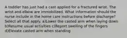 A toddler has just had a cast applied for a fractured wrist. The wrist and elbow are immobilized. What information should the nurse include in the home care instructions before discharge? Select all that apply. a)Lower the casted arm when laying down b)Resume usual activities c)Report swelling of the fingers d)Elevate casted arm when standing