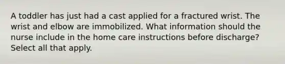 A toddler has just had a cast applied for a fractured wrist. The wrist and elbow are immobilized. What information should the nurse include in the home care instructions before discharge? Select all that apply.