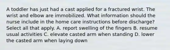 A toddler has just had a cast applied for a fractured wrist. The wrist and elbow are immobilized. What information should the nurse include in the home care instructions before discharge? Select all that apply. A. report swelling of the fingers B. resume usual activities C. elevate casted arm when standing D. lower the casted arm when laying down